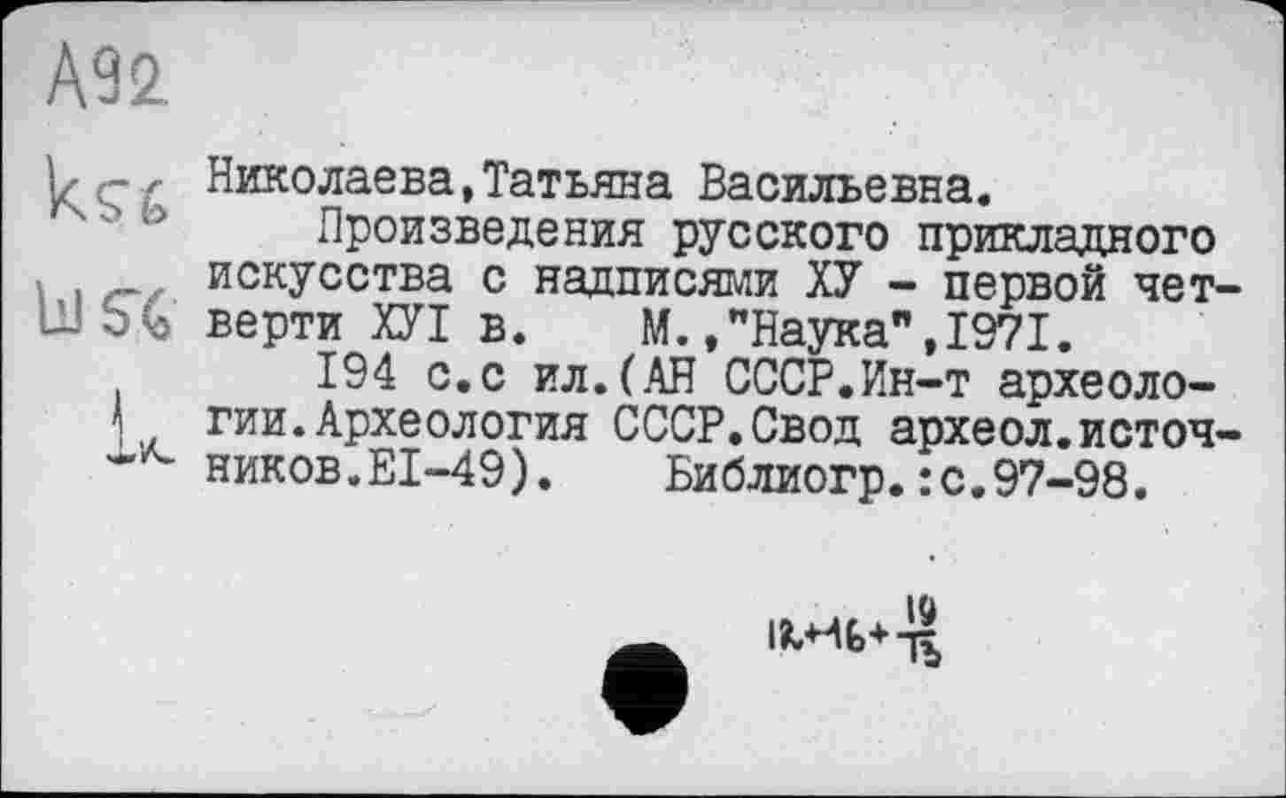 ﻿А92
bJS6
I
Николаева,Татьяна Васильевна.
Произведения русского прикладного искусства с надписями ХУ - первой чет верти ХУІ в. М.,"Наука",1971.
194 с.с ил.(АН СССР.Ин-т археологии. Археология СССР.Свод археол.источ ников.EI-49). Библиогр.:с.97-98.